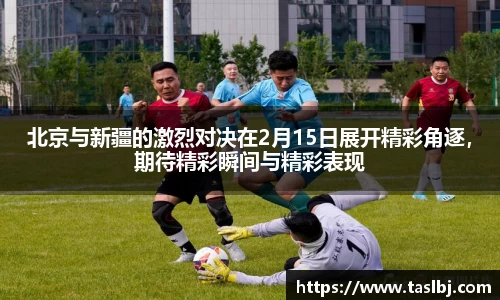北京与新疆的激烈对决在2月15日展开精彩角逐，期待精彩瞬间与精彩表现