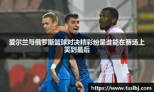 爱尔兰与俄罗斯篮球对决精彩纷呈谁能在赛场上笑到最后